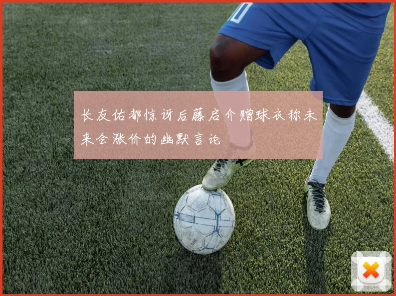 长友佑都惊讶后藤启介赠球衣称未来会涨价的幽默言论