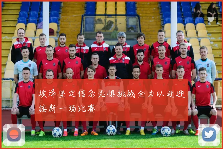 埃泽坚定信念无惧挑战全力以赴迎接新一场比赛