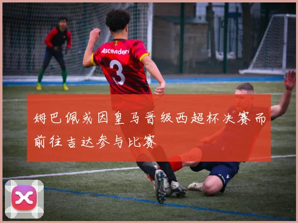 姆巴佩或因皇马晋级西超杯决赛而前往吉达参与比赛