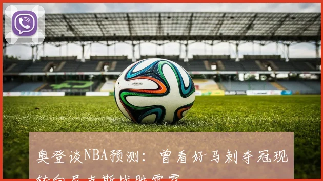 奥登谈NBA预测：曾看好马刺夺冠现转向尼克斯战胜雷霆