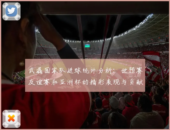 武磊国家队进球统计分析：世预赛友谊赛和亚洲杯的精彩表现与贡献
