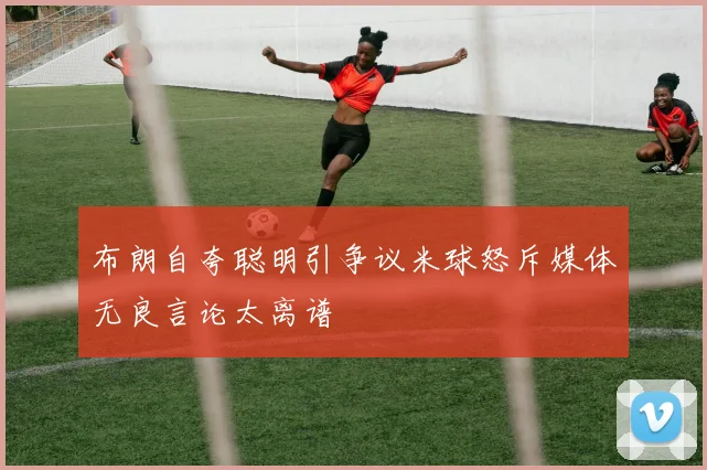 布朗自夸聪明引争议米球怒斥媒体无良言论太离谱