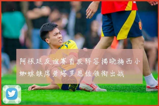 阿根廷友谊赛首发阵容揭晓梅西小蜘蛛缺席劳塔罗恩佐领衔出战