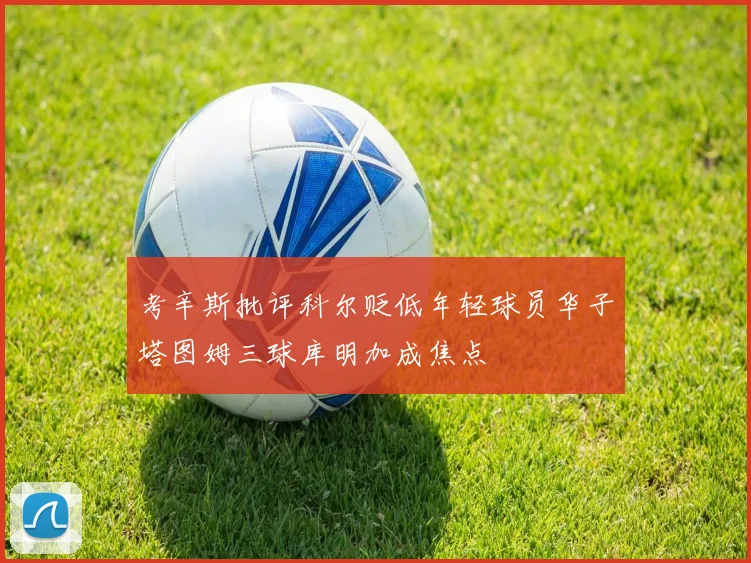 考辛斯批评科尔贬低年轻球员华子塔图姆三球库明加成焦点