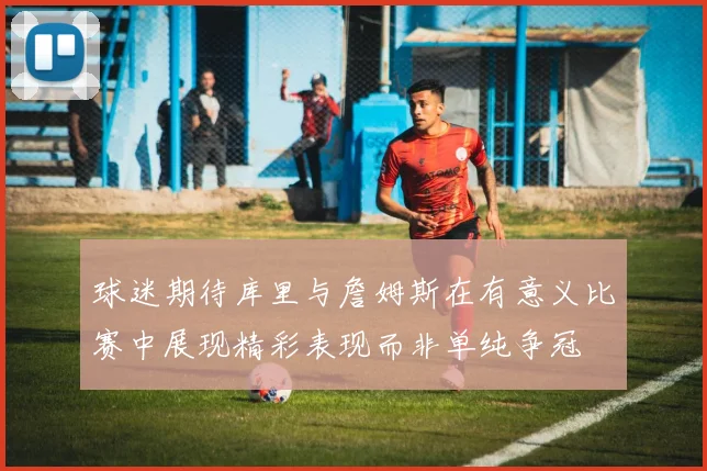 球迷期待库里与詹姆斯在有意义比赛中展现精彩表现而非单纯争冠