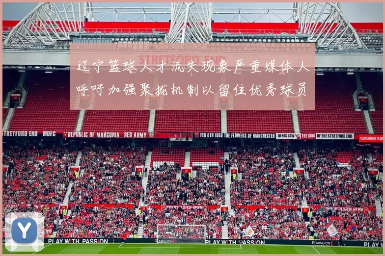 辽宁篮球人才流失现象严重媒体人呼吁加强聚拢机制以留住优秀球员