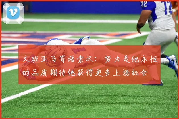 文班亚马寄语索汉：努力是他永恒的品质期待他获得更多上场机会