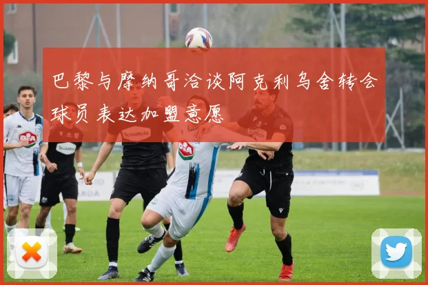 巴黎与摩纳哥洽谈阿克利乌舍转会球员表达加盟意愿
