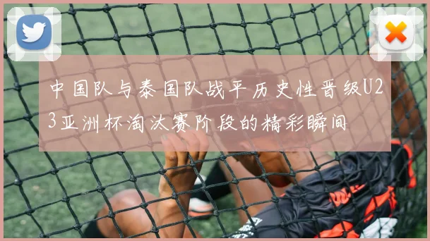中国队与泰国队战平历史性晋级U23亚洲杯淘汰赛阶段的精彩瞬间