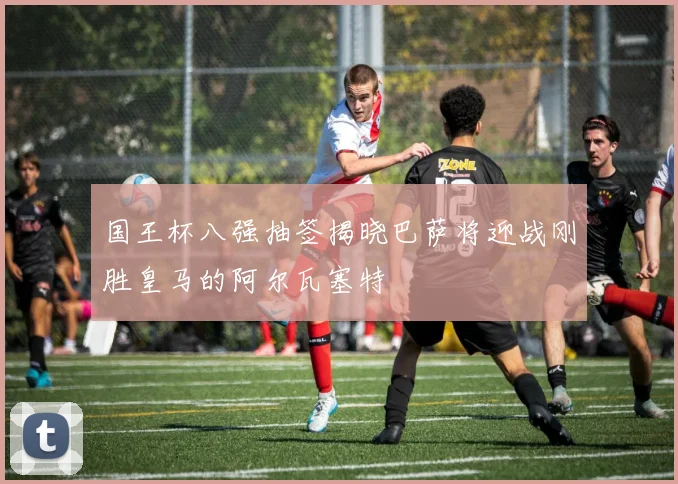 国王杯八强抽签揭晓巴萨将迎战刚胜皇马的阿尔瓦塞特