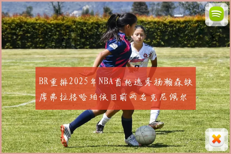 BR重排2025年NBA首轮选秀杨瀚森缺席弗拉格哈珀依旧前两名克尼佩尔锁定探花位